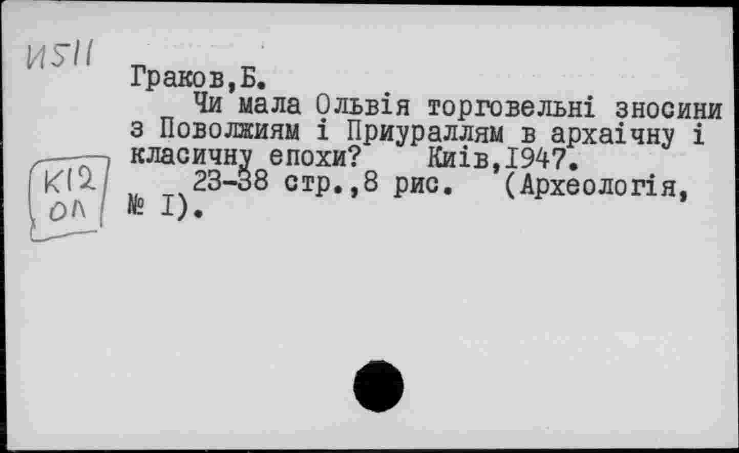 ﻿Граков, Б.
Чи мала Ольвія торговельні зносини з Поволжям і Приураллям в архаічну і ——, класичну епохи? Киів,І947.
Ktz 23-38 стр.,8 рис. (Археологія, ОІ\ № І).